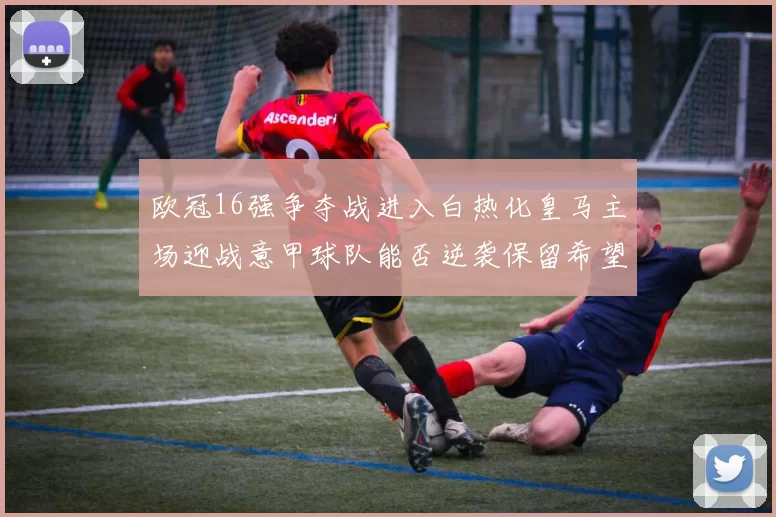 欧冠16强争夺战进入白热化皇马主场迎战意甲球队能否逆袭保留希望