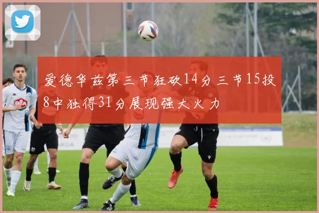 爱德华兹第三节狂砍14分三节15投8中独得31分展现强大火力