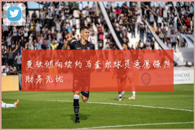 曼联倾向续约马奎尔球员意愿强烈财务无忧