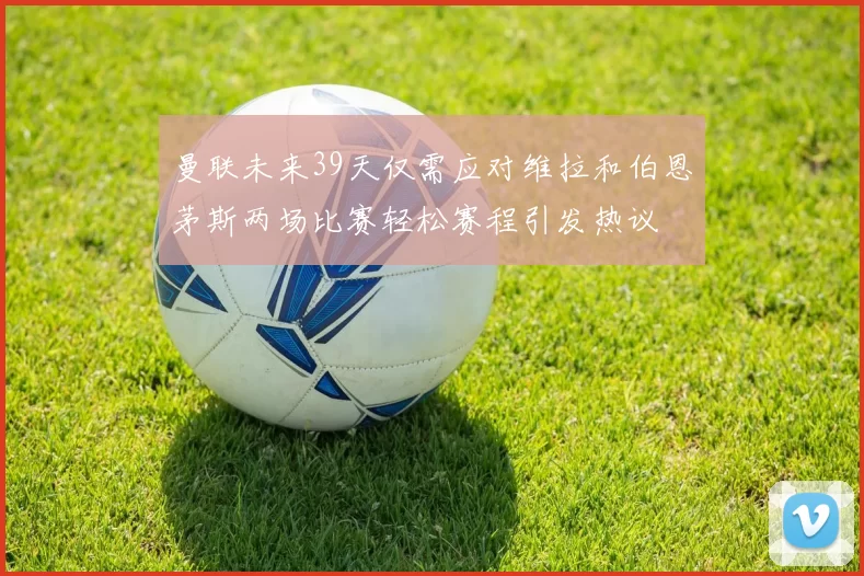 曼联未来39天仅需应对维拉和伯恩茅斯两场比赛轻松赛程引发热议