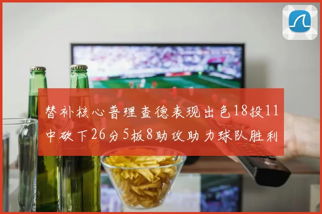 替补核心普理查德表现出色18投11中砍下26分5板8助攻助力球队胜利