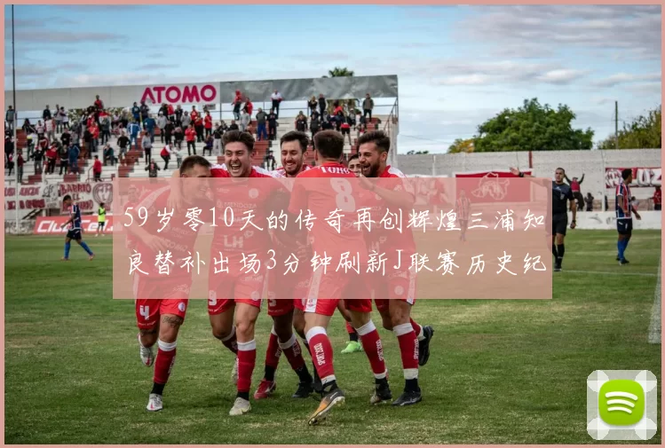59岁零10天的传奇再创辉煌三浦知良替补出场3分钟刷新J联赛历史纪录