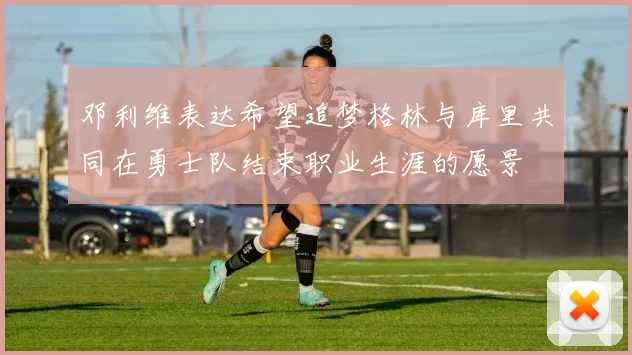 邓利维表达希望追梦格林与库里共同在勇士队结束职业生涯的愿景