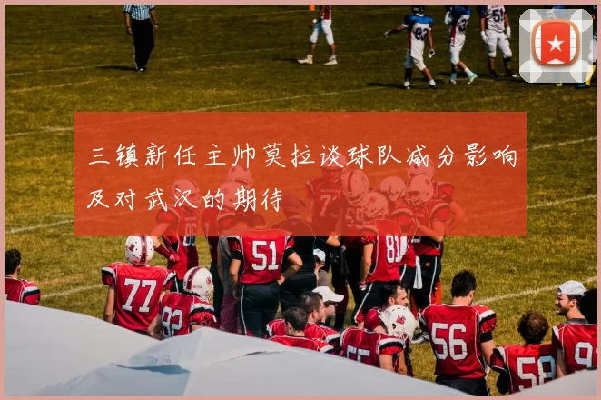 三镇新任主帅莫拉谈球队减分影响及对武汉的期待
