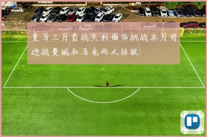 皇马三月首战失利面临挑战本月将迎战曼城和马竞两大劲敌