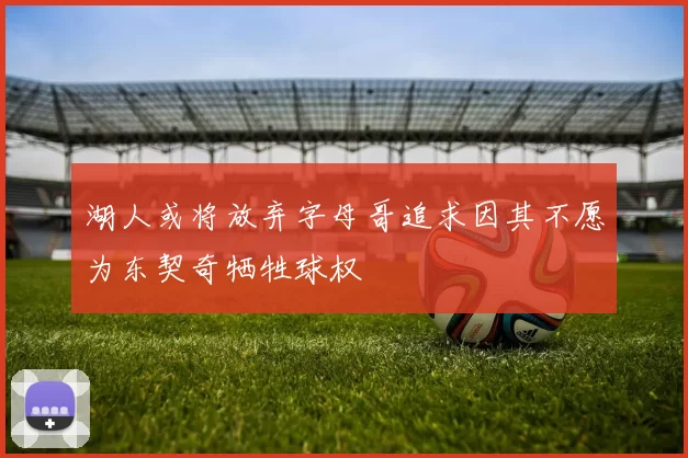 湖人或将放弃字母哥追求因其不愿为东契奇牺牲球权