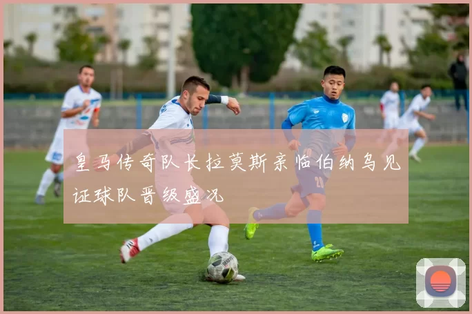 皇马传奇队长拉莫斯亲临伯纳乌见证球队晋级盛况