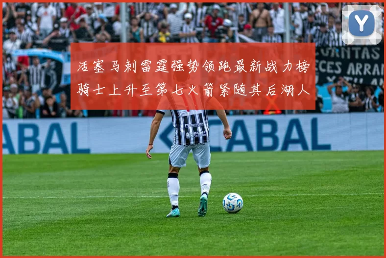 活塞马刺雷霆强势领跑最新战力榜骑士上升至第七火箭紧随其后湖人排名第十一
