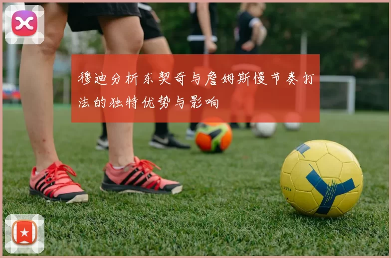 穆迪分析东契奇与詹姆斯慢节奏打法的独特优势与影响