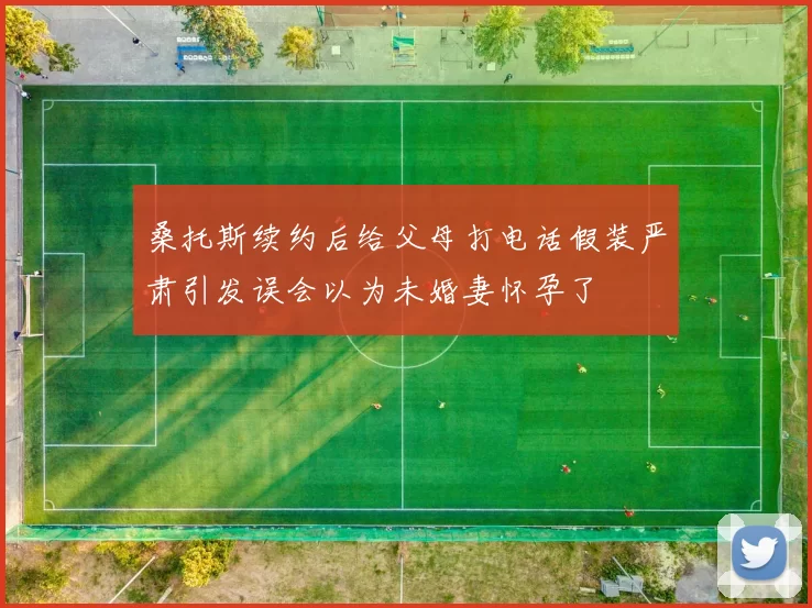 桑托斯续约后给父母打电话假装严肃引发误会以为未婚妻怀孕了