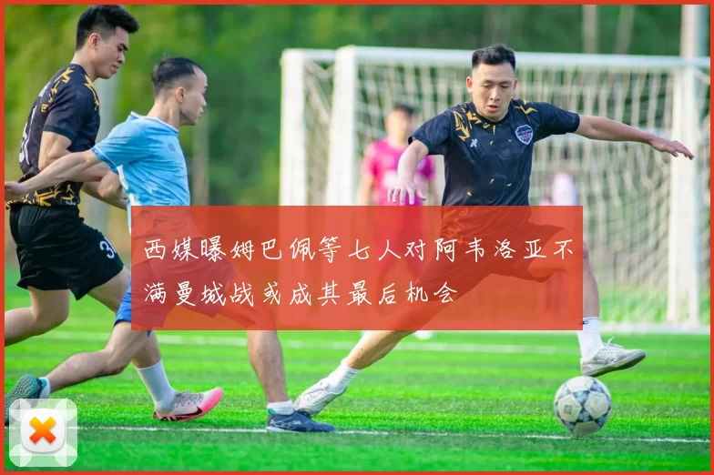 西媒曝姆巴佩等七人对阿韦洛亚不满曼城战或成其最后机会