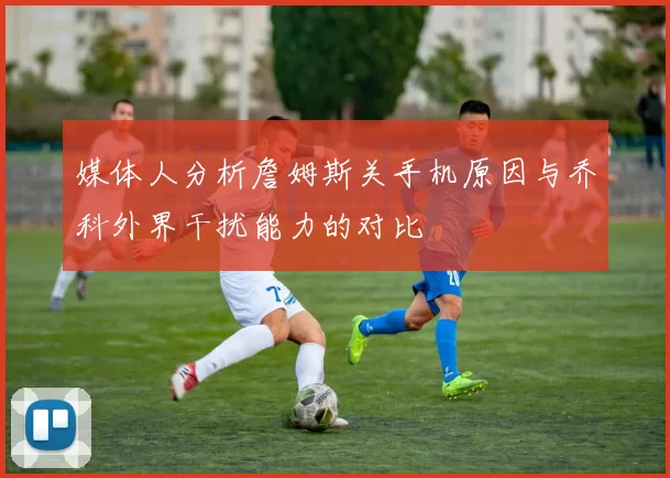 媒体人分析詹姆斯关手机原因与乔科外界干扰能力的对比