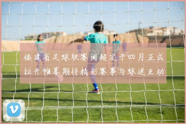 福建省足球联赛闽超定于四月正式拉开帷幕期待精彩赛事与球迷互动
