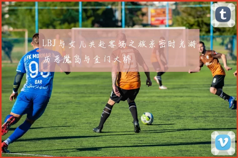 LBJ与女儿共赴客场之旅亲密时光游历恶魔岛与金门大桥