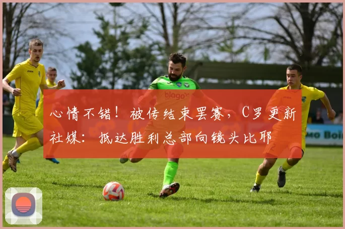 心情不错！被传结束罢赛，C罗更新社媒：抵达胜利总部向镜头比耶