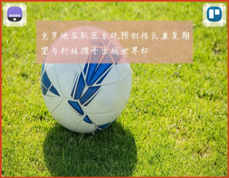 克罗地亚队医乐观预测格瓦康复期望与科娃携手出战世界杯