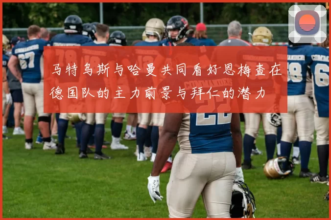 马特乌斯与哈曼共同看好恩梅查在德国队的主力前景与拜仁的潜力
