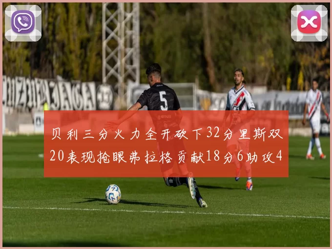 贝利三分火力全开砍下32分里斯双20表现抢眼弗拉格贡献18分6助攻4盖帽