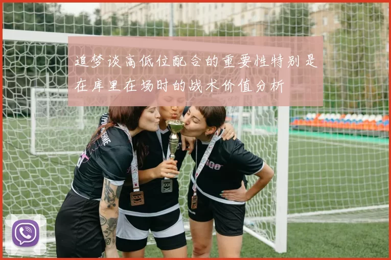 追梦谈高低位配合的重要性特别是在库里在场时的战术价值分析