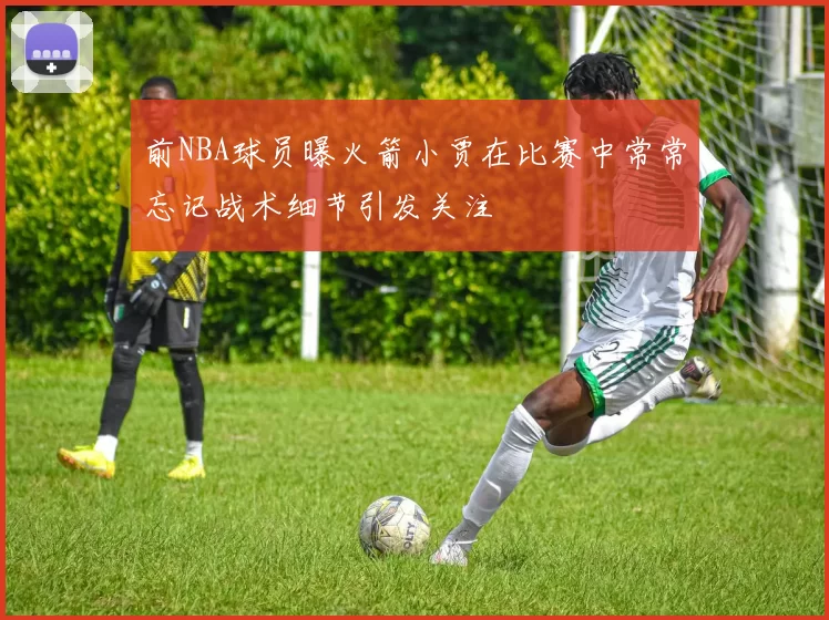 前NBA球员曝火箭小贾在比赛中常常忘记战术细节引发关注