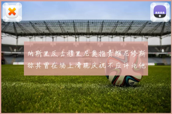 纳斯里反击穆里尼奥指责维尼修斯称其曾在场上滑跪庆祝不应评论他人