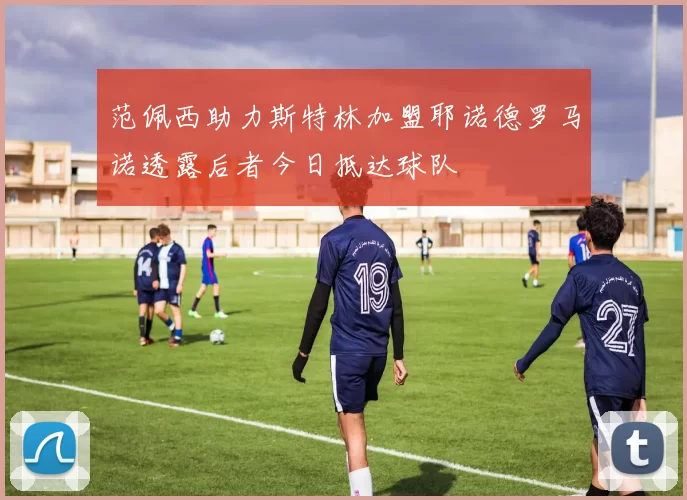 范佩西助力斯特林加盟耶诺德罗马诺透露后者今日抵达球队